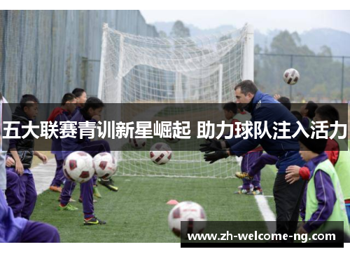 五大联赛青训新星崛起 助力球队注入活力