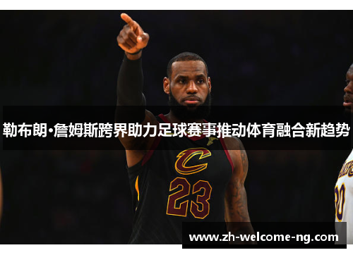 勒布朗·詹姆斯跨界助力足球赛事推动体育融合新趋势