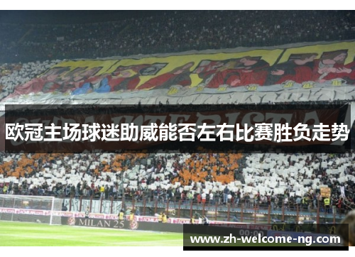 欧冠主场球迷助威能否左右比赛胜负走势